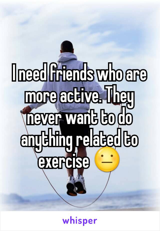 I need friends who are more active. They never want to do anything related to exercise 😐