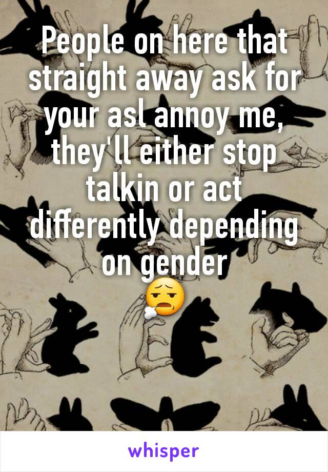 People on here that straight away ask for your asl annoy me, they'll either stop talkin or act differently depending on gender
😧