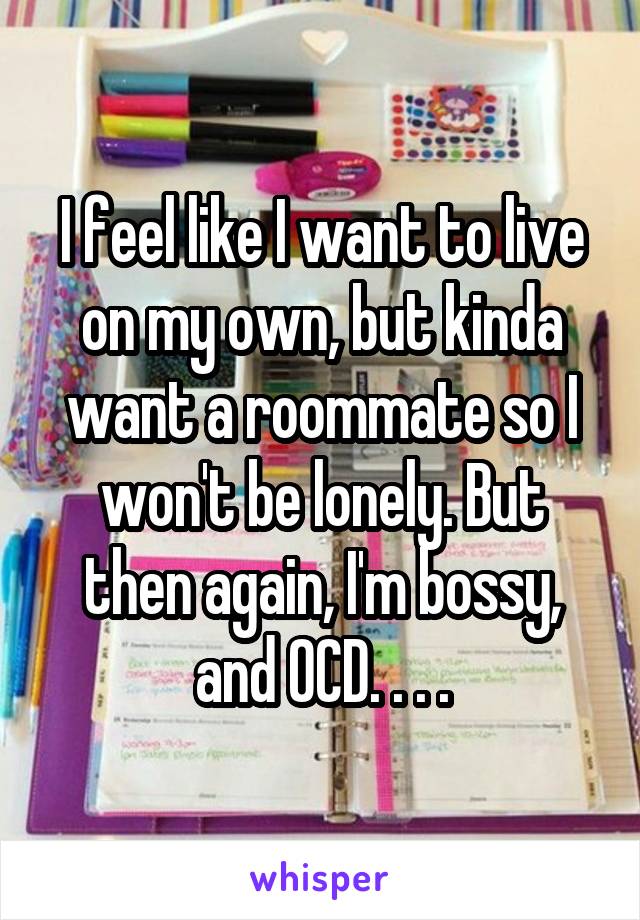I feel like I want to live on my own, but kinda want a roommate so I won't be lonely. But then again, I'm bossy, and OCD. . . .