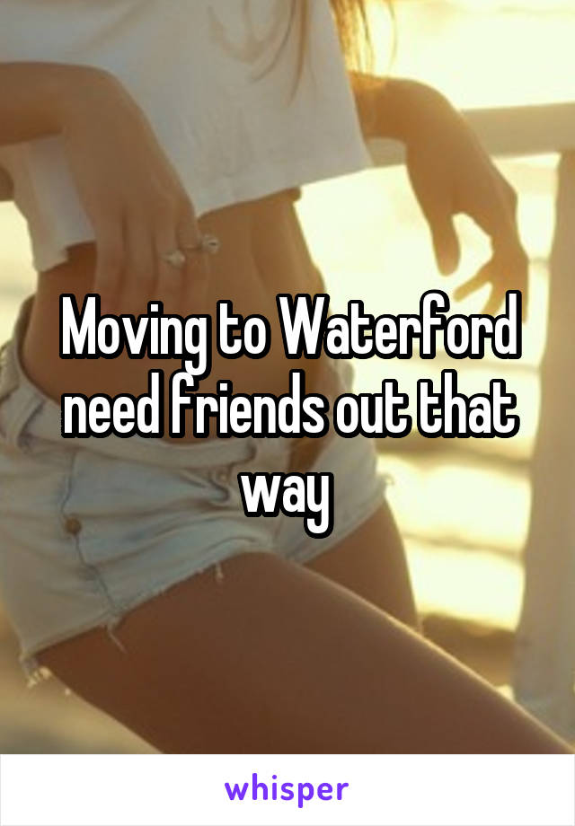 Moving to Waterford need friends out that way 