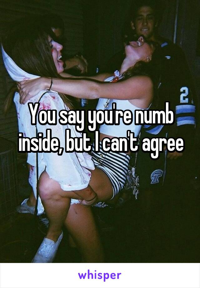 You say you're numb inside, but I can't agree
