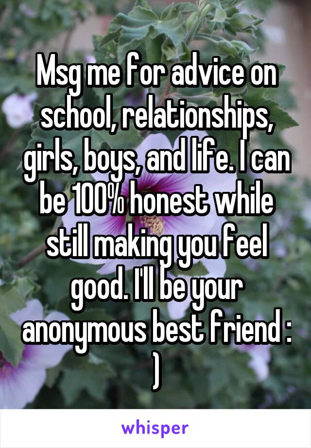 Msg me for advice on school, relationships, girls, boys, and life. I can be 100% honest while still making you feel good. I'll be your anonymous best friend : )