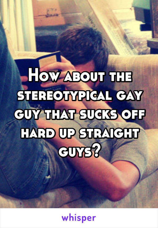 How about the stereotypical gay guy that sucks off hard up straight guys?
