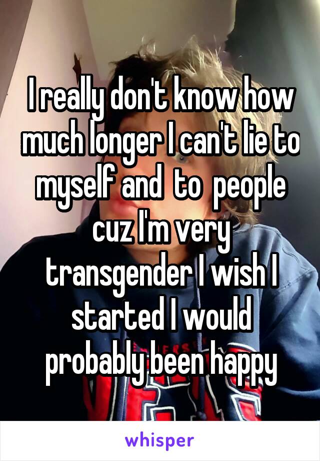 I really don't know how much longer I can't lie to myself and  to  people cuz I'm very transgender I wish I started I would probably been happy