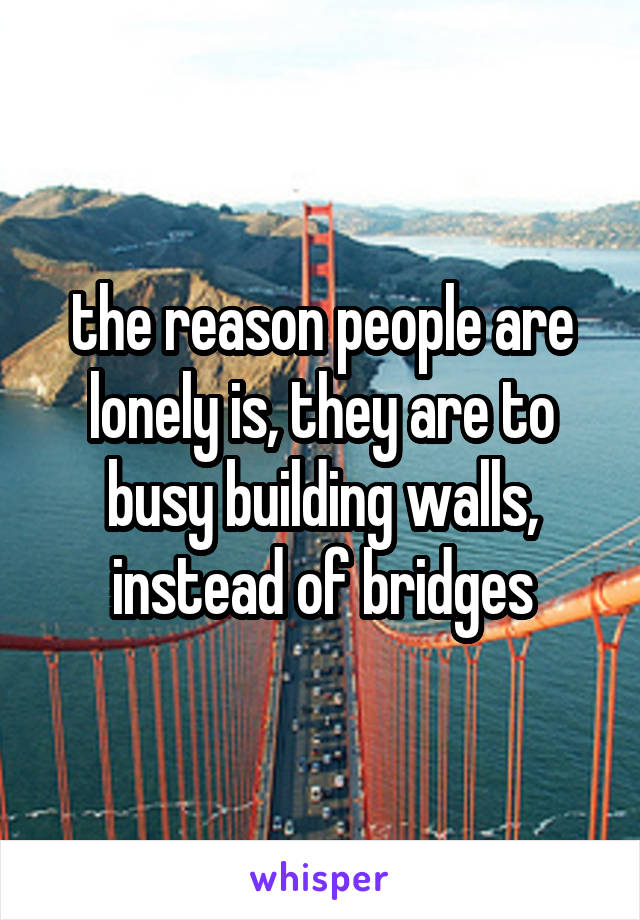 the reason people are lonely is, they are to busy building walls, instead of bridges