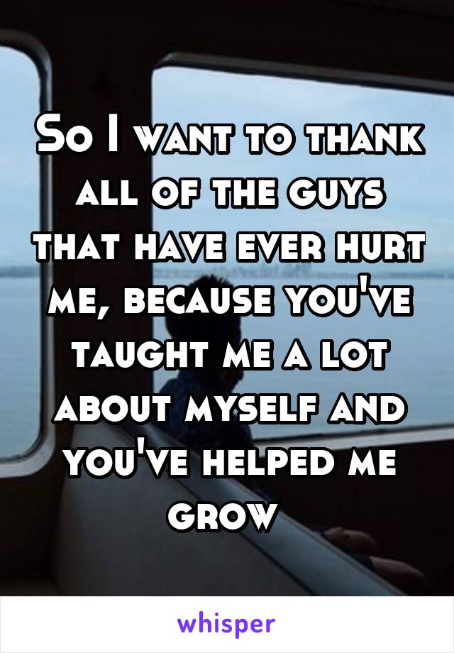 So I want to thank all of the guys that have ever hurt me, because you've taught me a lot about myself and you've helped me grow 