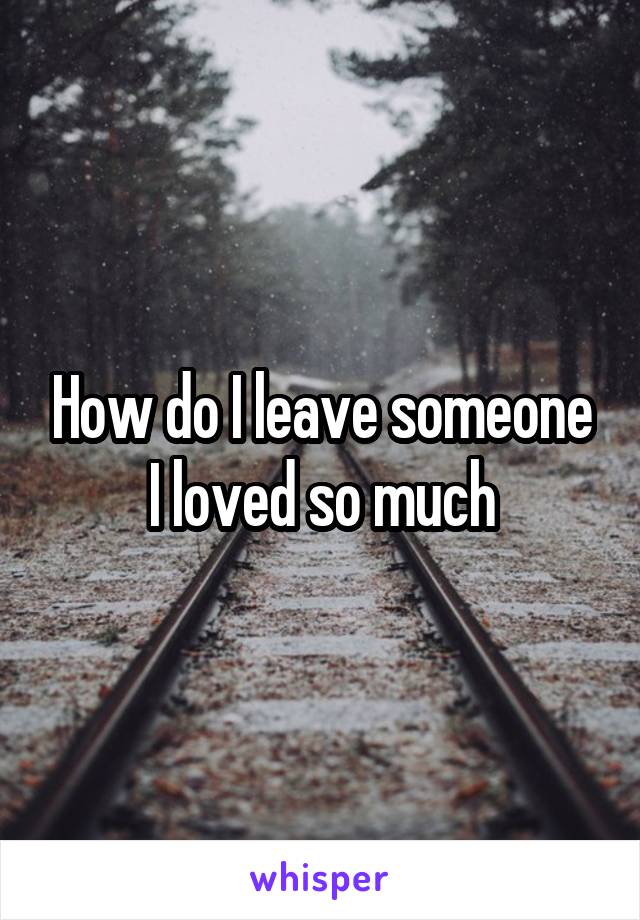 How do I leave someone I loved so much
