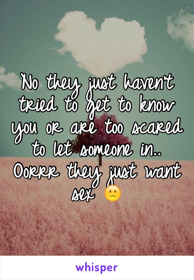 No they just haven't tried to get to know you or are too scared to let someone in.. Oorrr they just want sex 🙁