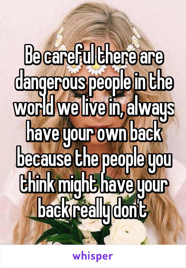 Be careful there are dangerous people in the world we live in, always have your own back because the people you think might have your back really don't 