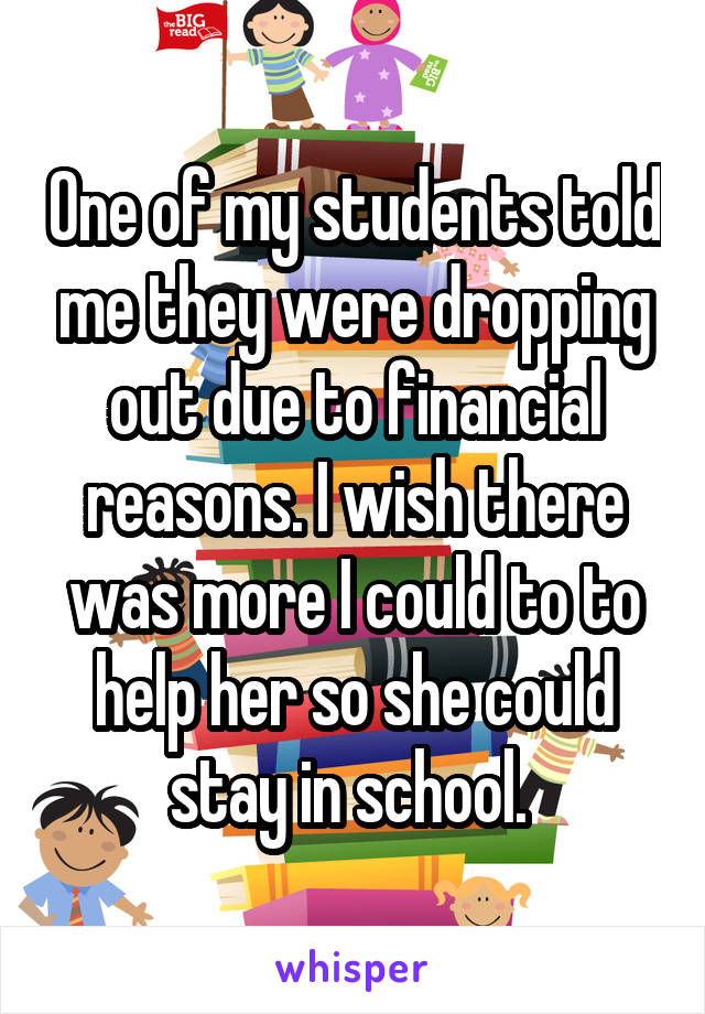 One of my students told me they were dropping out due to financial reasons. I wish there was more I could to to help her so she could stay in school. 