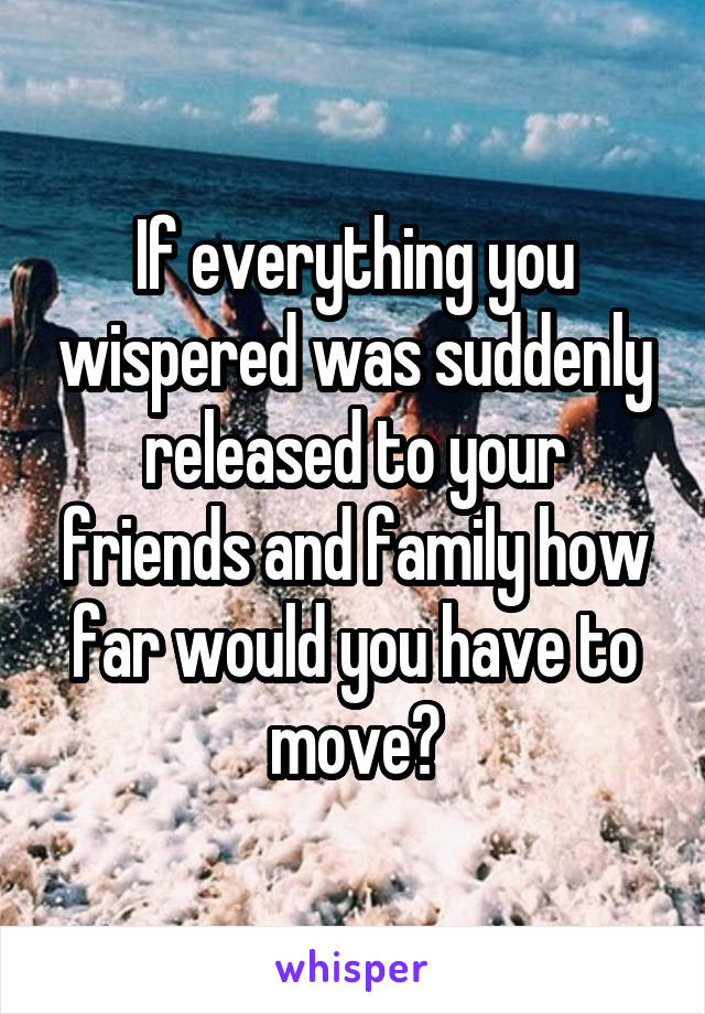 If everything you wispered was suddenly released to your friends and family how far would you have to move?