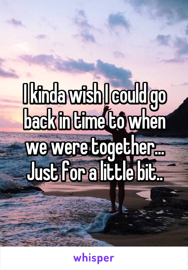 I kinda wish I could go back in time to when we were together... Just for a little bit..