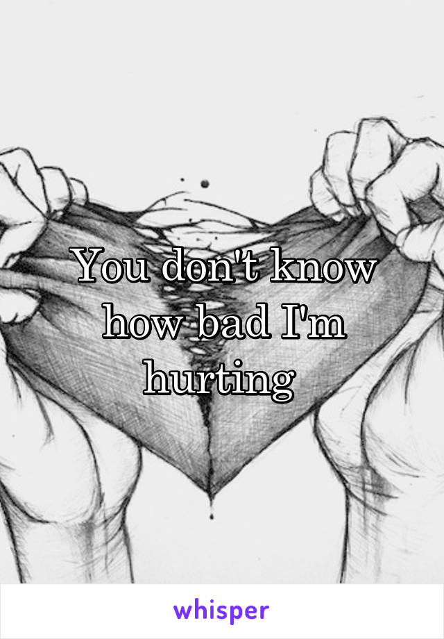 You don't know how bad I'm hurting 