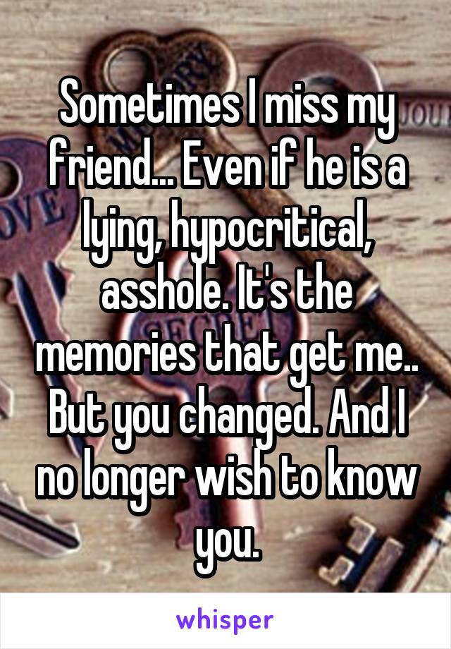 Sometimes I miss my friend... Even if he is a lying, hypocritical, asshole. It's the memories that get me.. But you changed. And I no longer wish to know you.