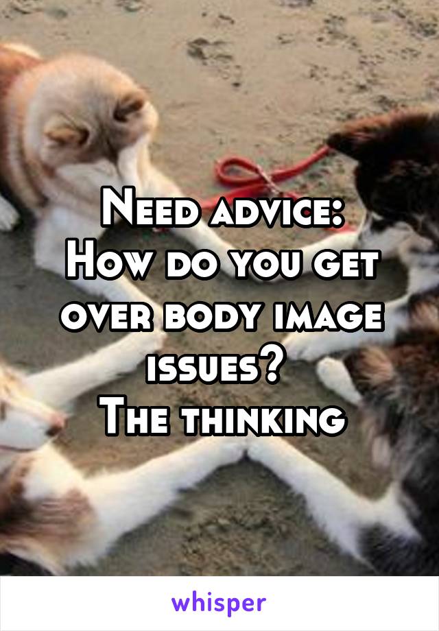 Need advice:
How do you get over body image issues? 
The thinking