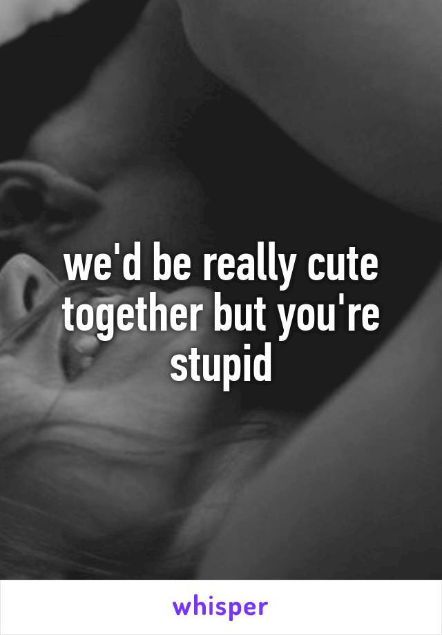 we'd be really cute together but you're stupid