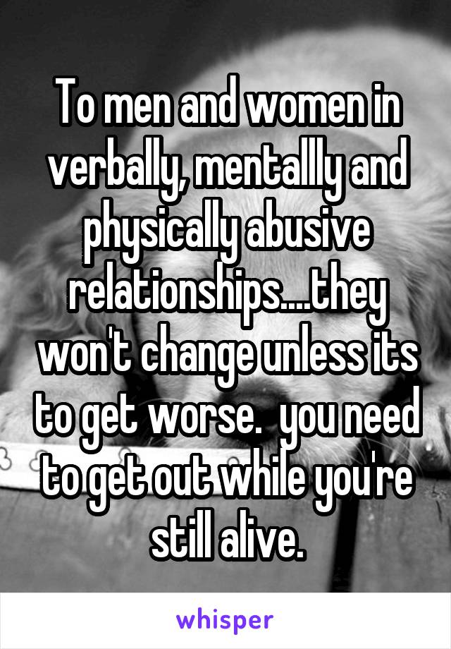 To men and women in verbally, mentallly and physically abusive relationships....they won't change unless its to get worse.  you need to get out while you're still alive.