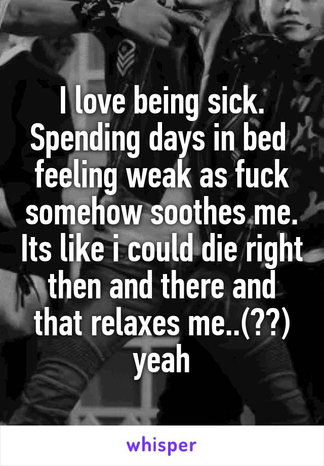 I love being sick. Spending days in bed  feeling weak as fuck somehow soothes me. Its like i could die right then and there and that relaxes me..(??) yeah