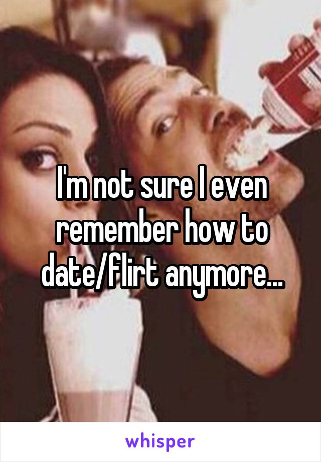 I'm not sure I even remember how to date/flirt anymore...