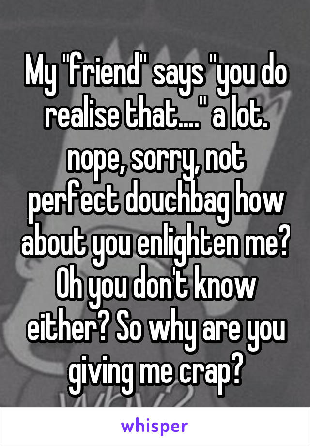 My "friend" says "you do realise that...." a lot. nope, sorry, not perfect douchbag how about you enlighten me? Oh you don't know either? So why are you giving me crap?