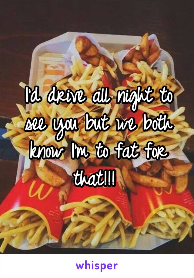 I'd drive all night to see you but we both know I'm to fat for that!!! 