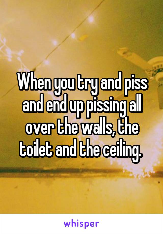 When you try and piss and end up pissing all over the walls, the toilet and the ceiling. 