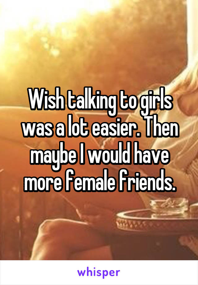 Wish talking to girls was a lot easier. Then maybe I would have more female friends.