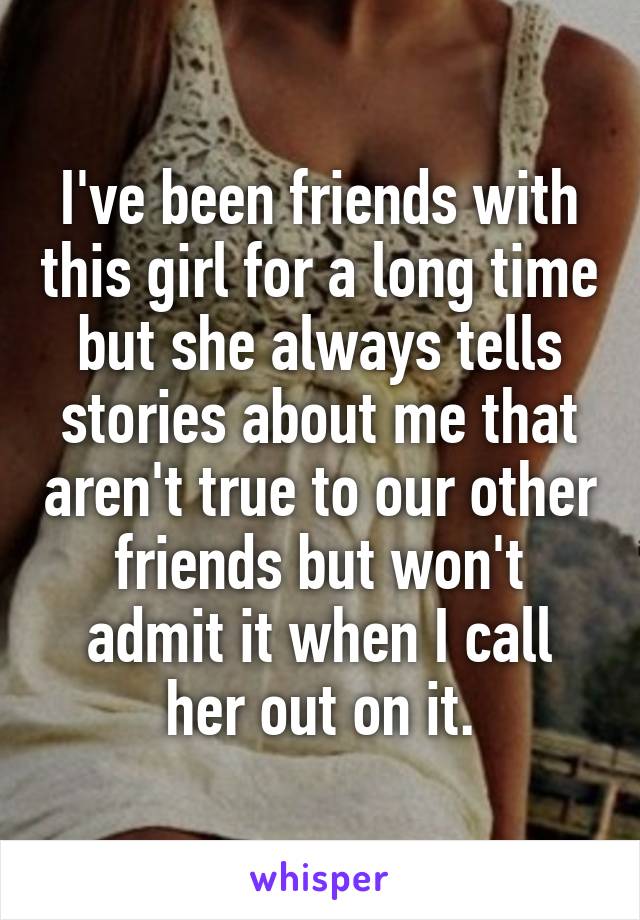 I've been friends with this girl for a long time but she always tells stories about me that aren't true to our other friends but won't admit it when I call her out on it.