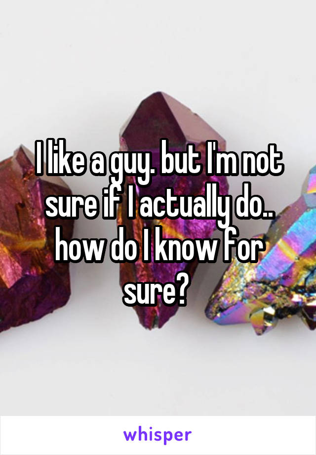I like a guy. but I'm not sure if I actually do.. how do I know for sure? 