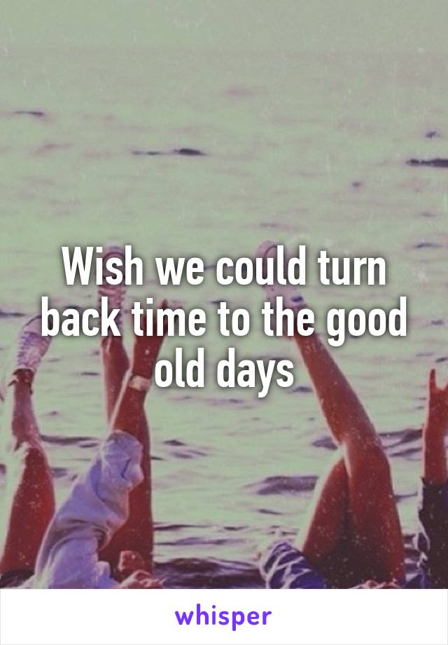 Wish we could turn back time to the good old days
