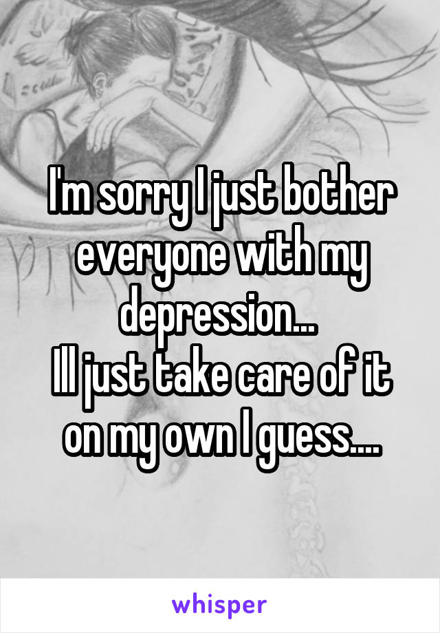 I'm sorry I just bother everyone with my depression... 
Ill just take care of it on my own I guess....