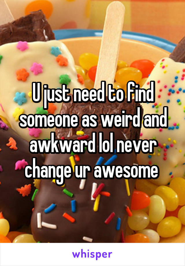 U just need to find someone as weird and awkward lol never change ur awesome 