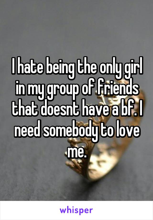 I hate being the only girl in my group of friends that doesnt have a bf. I need somebody to love me.