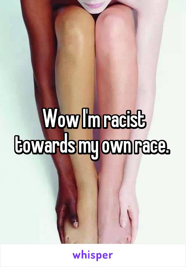 Wow I'm racist towards my own race. 