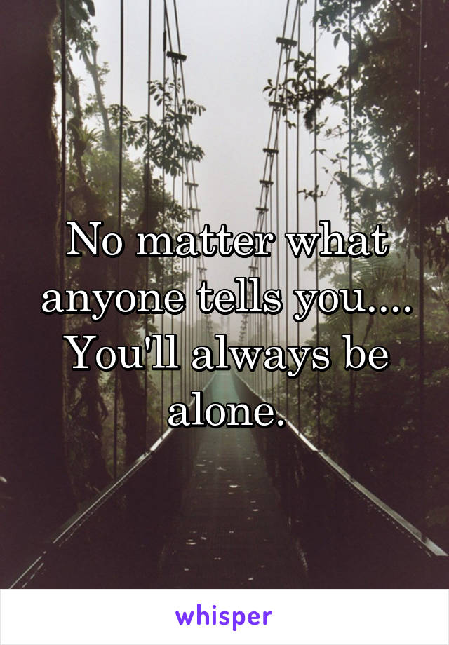 No matter what anyone tells you....
You'll always be alone.