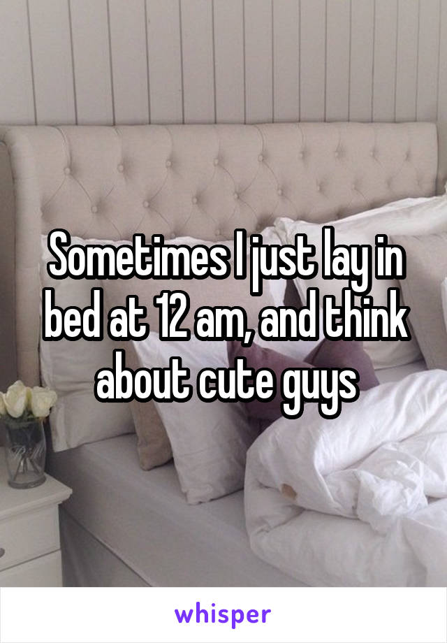 Sometimes I just lay in bed at 12 am, and think about cute guys