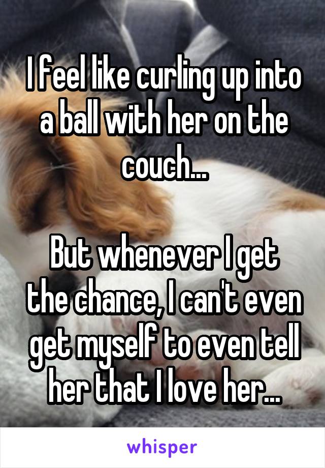 I feel like curling up into a ball with her on the couch...

But whenever I get the chance, I can't even get myself to even tell her that I love her...