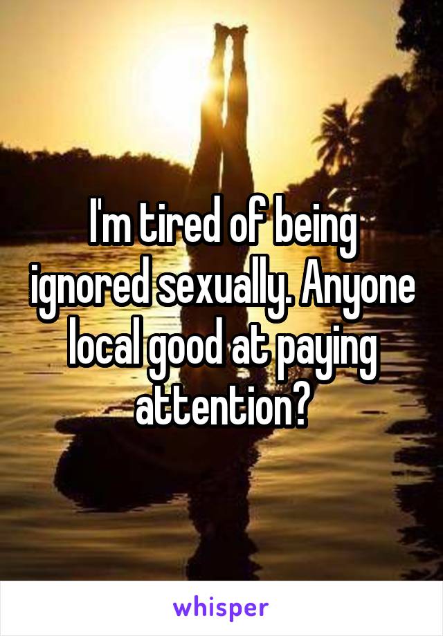 I'm tired of being ignored sexually. Anyone local good at paying attention?