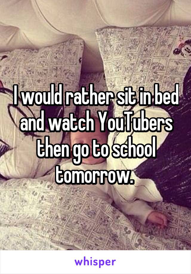 I would rather sit in bed and watch YouTubers then go to school tomorrow. 