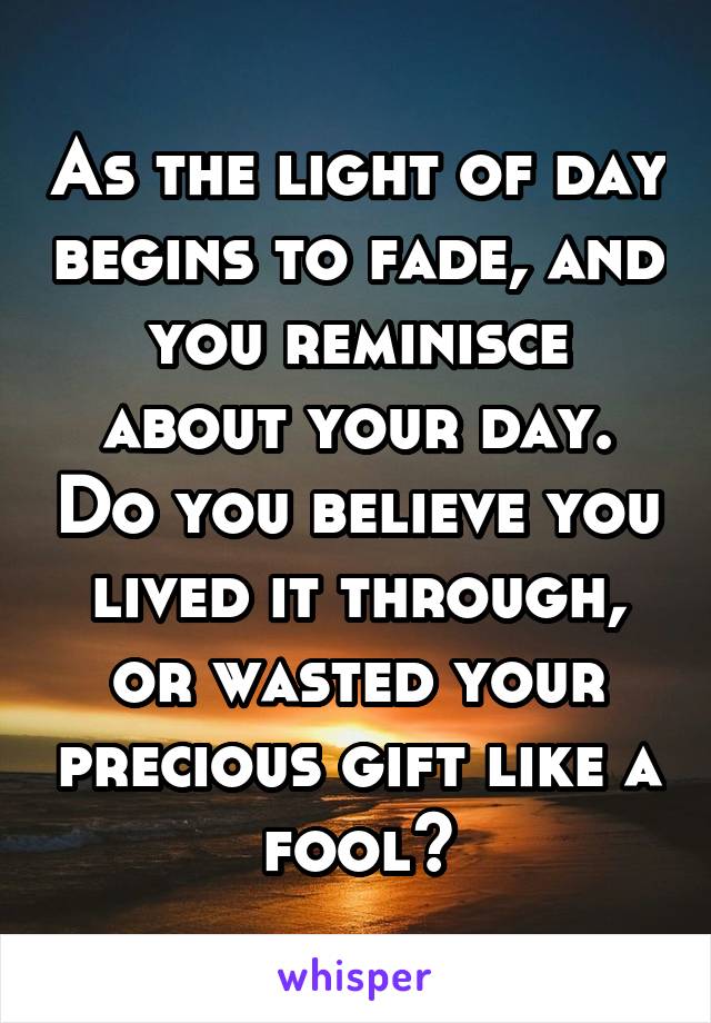 As the light of day begins to fade, and you reminisce about your day. Do you believe you lived it through, or wasted your precious gift like a fool?