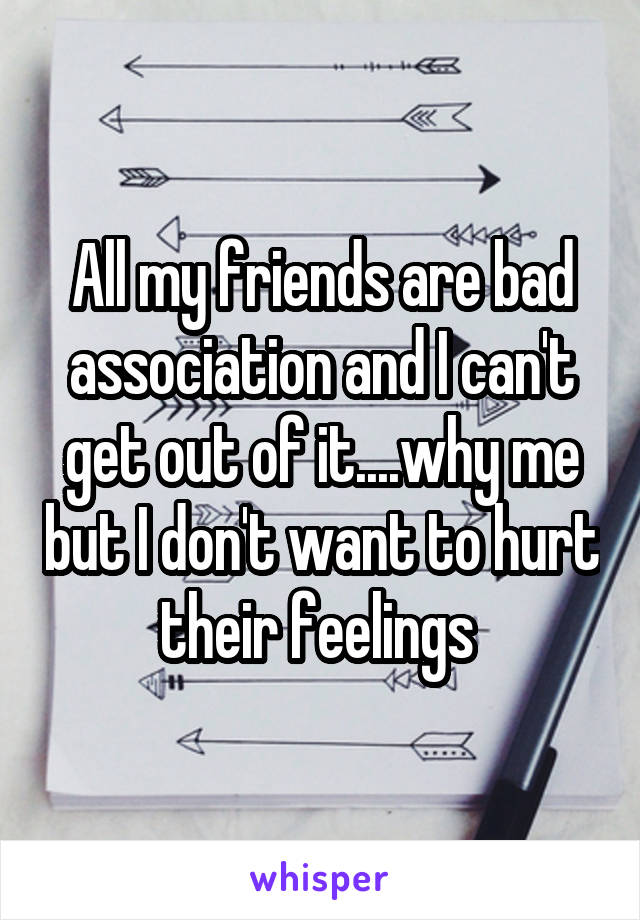All my friends are bad association and I can't get out of it....why me but I don't want to hurt their feelings 