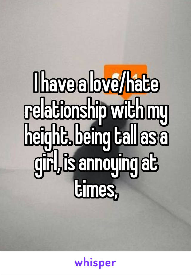 I have a love/hate relationship with my height. being tall as a girl, is annoying at times,