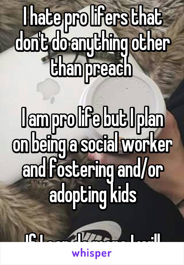 I hate pro lifers that don't do anything other than preach 

I am pro life but I plan on being a social worker and fostering and/or adopting kids

If I can do more I will
