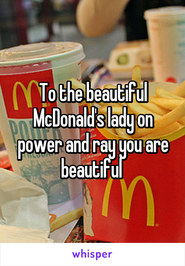 To the beautiful McDonald's lady on power and ray you are beautiful 