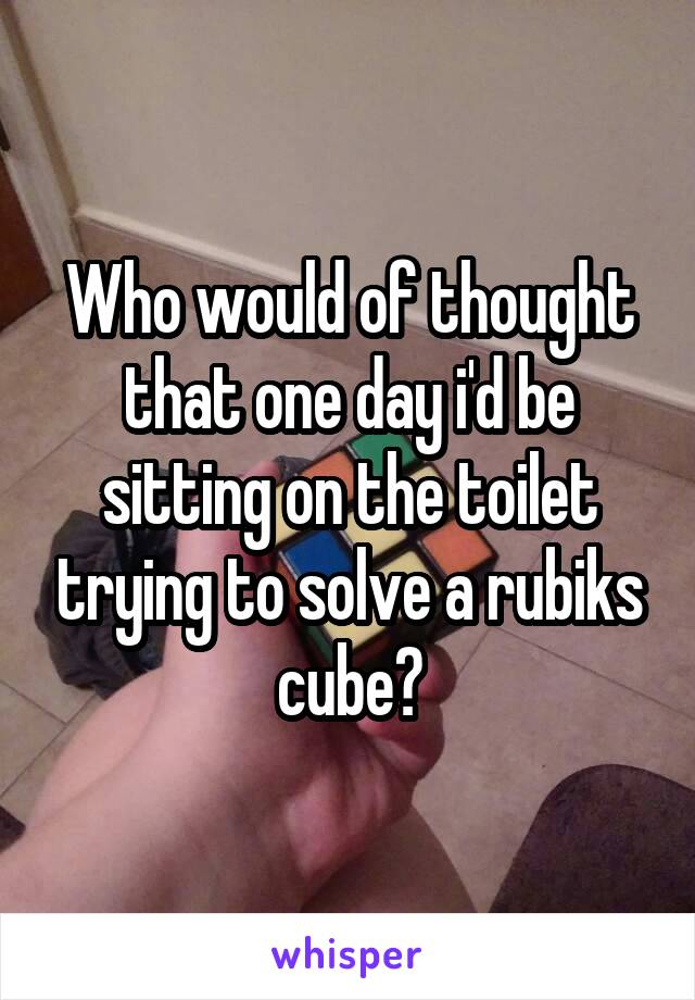 Who would of thought that one day i'd be sitting on the toilet trying to solve a rubiks cube?