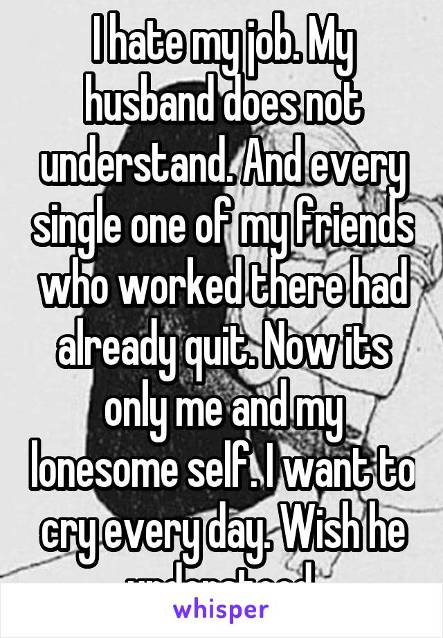 I hate my job. My husband does not understand. And every single one of my friends who worked there had already quit. Now its only me and my lonesome self. I want to cry every day. Wish he understood.