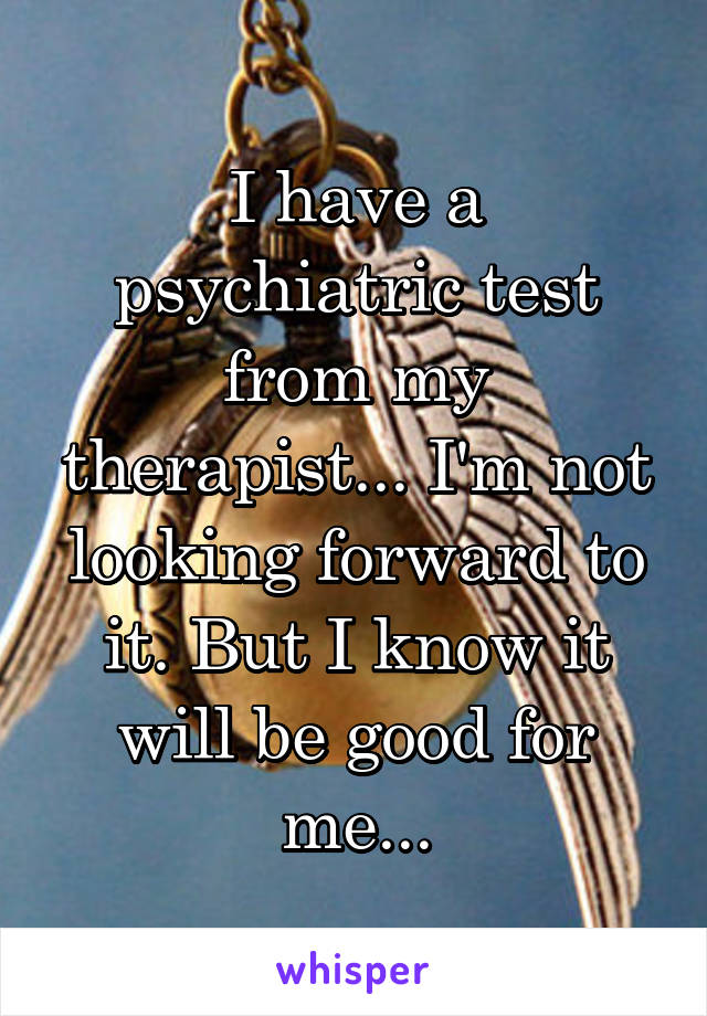 I have a psychiatric test from my therapist... I'm not looking forward to it. But I know it will be good for me...