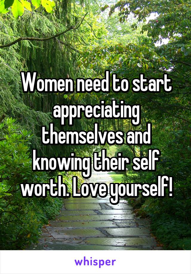 Women need to start appreciating themselves and knowing their self worth. Love yourself!
