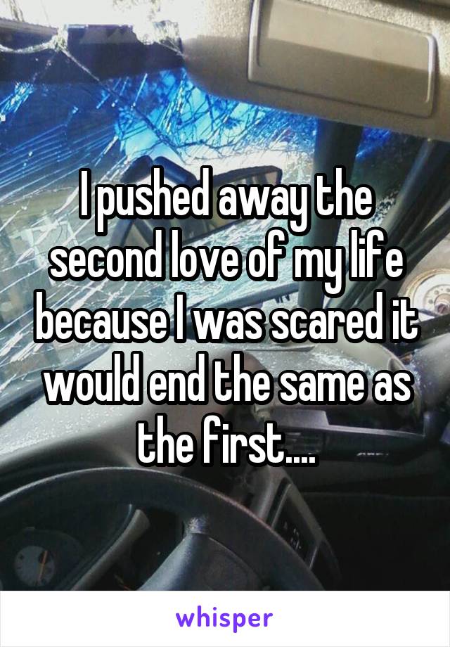 I pushed away the second love of my life because I was scared it would end the same as the first....