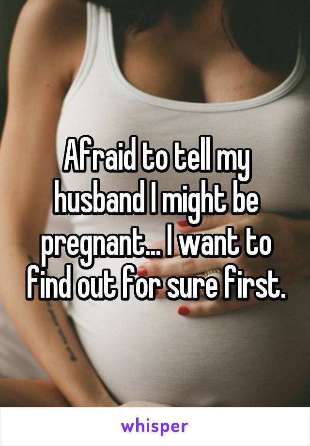 Afraid to tell my husband I might be pregnant... I want to find out for sure first.